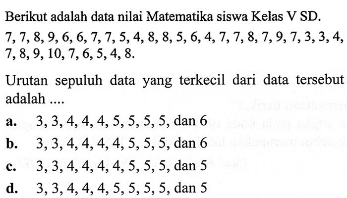 Berikut adalah data nilai Matematika siswa Kelas V SD.  7,7,8,9,6,6,7,7,5,4,8,8,5,6,4,7,7,8,7,9,7,3,3,4 ,  7,8,9,10,7,6,5,4,8 .

Urutan sepuluh data yang terkecil dari data tersebut adalah ....
a.  3,3,4,4,4,5,5,5,5 , dan 6
b.  3,3,4,4,4,4,5,5,5 , dan 6
c.  3,3,4,4,4,4,5,5,5 , dan 5
d.  3,3,4,4,4,5,5,5,5 , dan 5