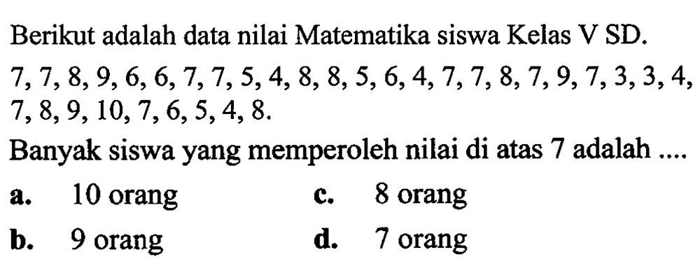 Berikut adalah data nilai Matematika siswa Kelas V SD.  7,7,8,9,6,6,7,7,5,4,8,8,5,6,4,7,7,8,7,9,7,3,3,4 ,  7,8,9,10,7,6,5,4,8 .
Banyak siswa yang memperoleh nilai di atas 7 adalah ....
a. 10 orang
c. 8 orang
b. 9 orang
d. 7 orang