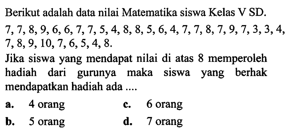 Berikut adalah data nilai Matematika siswa Kelas V SD.  7,7,8,9,6,6,7,7,5,4,8,8,5,6,4,7,7,8,7,9,7,3,3,4 ,  7,8,9,10,7,6,5,4,8 .
Jika siswa yang mendapat nilai di atas 8 memperoleh hadiah dari gurunya maka siswa yang berhak mendapatkan hadiah ada ....
a. 4 orang
c. 6 orang
b. 5 orang
d. 7 orang