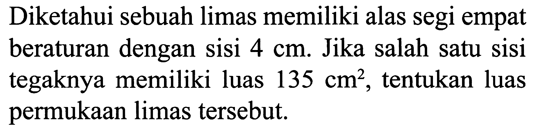 Diketahui sebuah limas memiliki alas segi empat beraturan dengan sisi  4 cm . Jika salah satu sisi tegaknya memiliki luas  135 cm^2 , tentukan luas permukaan limas tersebut.