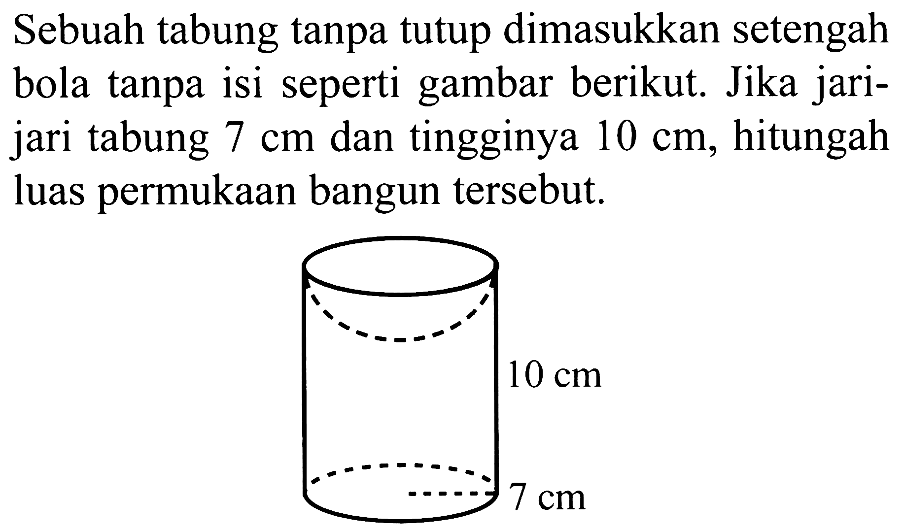 Sebuah tabung tanpa tutup dimasukkan setengah bola tanpa isi seperti gambar berikut. Jika jarijari tabung  7 cm  dan tingginya  10 cm , hitungah luas permukaan bangun tersebut.