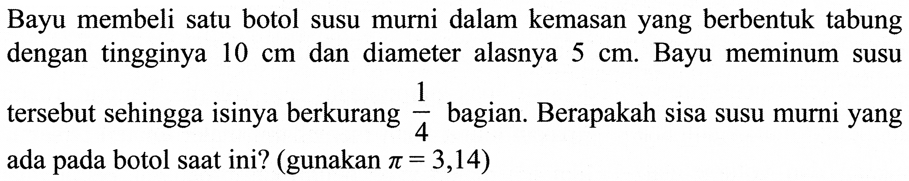 Bayu membeli satu botol susu murni dalam kemasan yang berbentuk tabung dengan tingginya  10 cm  dan diameter alasnya  5 cm . Bayu meminum susu tersebut sehingga isinya berkurang  (1)/(4)  bagian. Berapakah sisa susu murni yang ada pada botol saat ini? (gunakan  pi=3,14  )