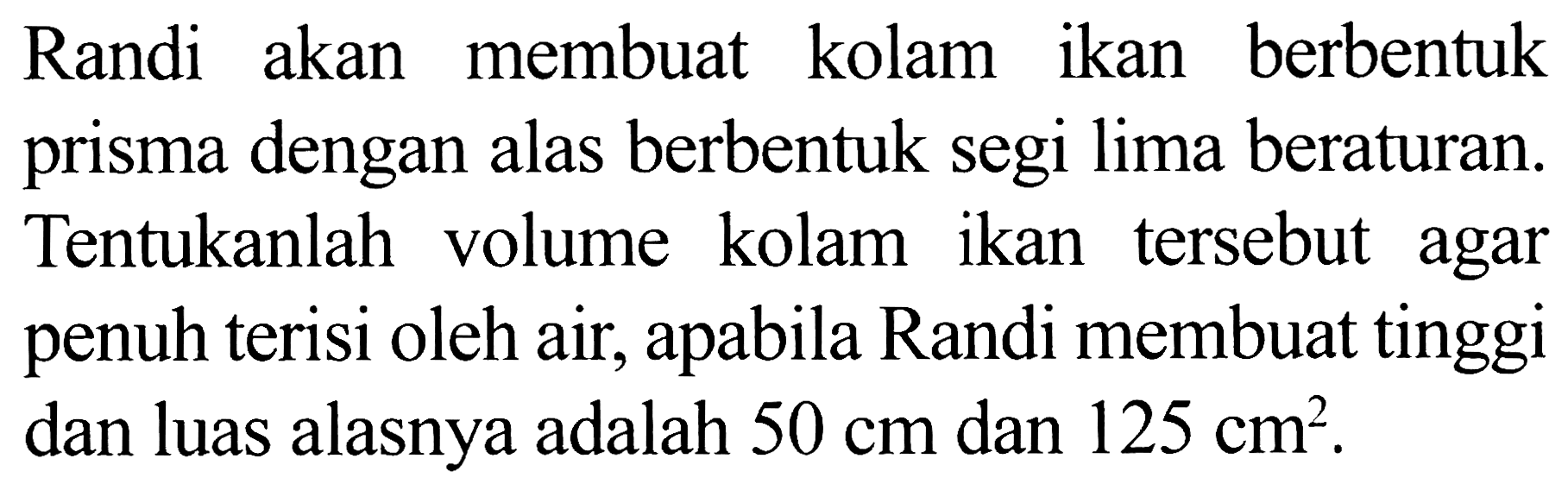 Randi akan membuat kolam ikan berbentuk prisma dengan alas berbentuk segi lima beraturan. Tentukanlah volume kolam ikan tersebut agar penuh terisi oleh air, apabila Randi membuat tinggi dan luas alasnya adalah  50 cm  dan  125 cm^(2) .