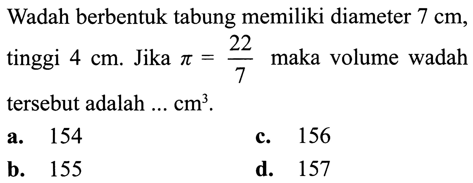 Wadah berbentuk tabung memiliki diameter  7 cm , tinggi  4 cm . Jika  pi=(22)/(7)  maka volume wadah tersebut adalah  ... cm^(3) .
a. 154
c. 156
b. 155
d. 157