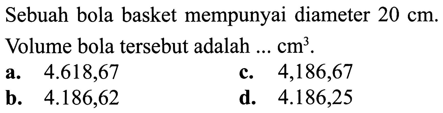 Sebuah bola basket mempunyai diameter  20 cm . Volume bola tersebut adalah  ... cm^(3) .
a.  4.618,67 
c.  4,186,67 
b.  4.186,62 
d.  4.186,25 