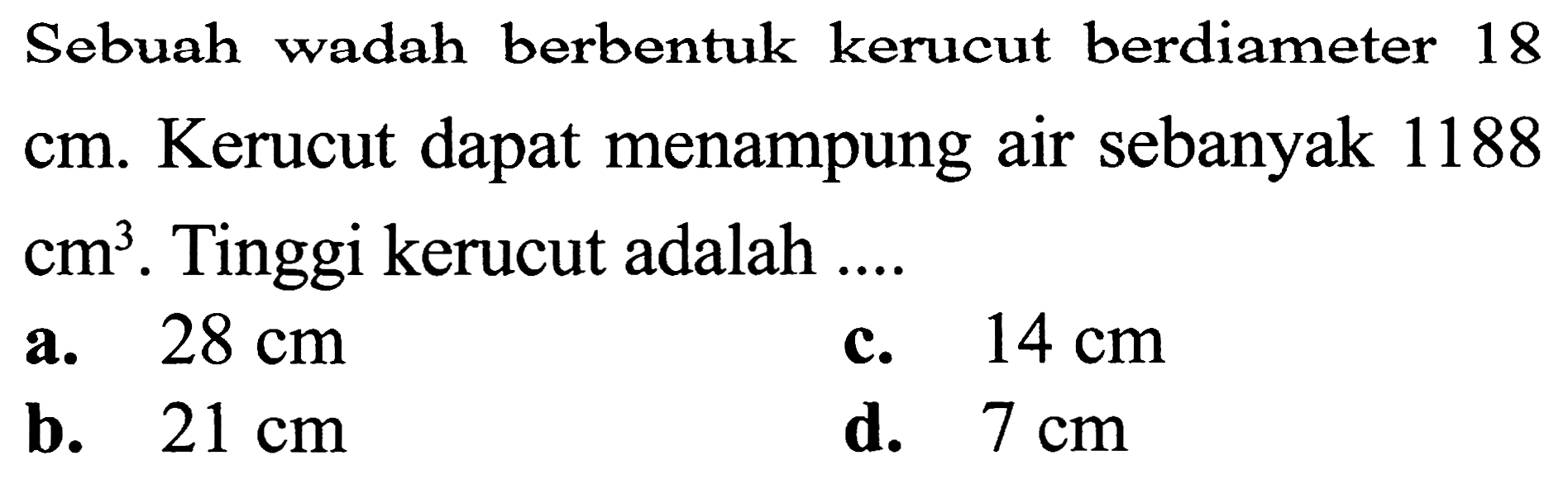 Sebuah wadah berbentuk kerucut berdiameter 18 cm. Kerucut dapat menampung air sebanyak 1188  cm^(3) . Tinggi kerucut adalah ....
a.  28 cm 
C.  14 cm 
b.  21 cm 
d.  7 cm 