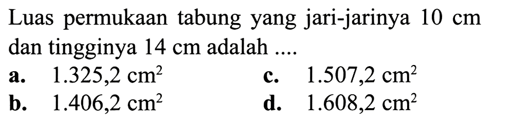 Luas permukaan tabung yang jari-jarinya  10 cm  dan tingginya  14 cm  adalah ....
a.   1.325,2 cm^2 
c.  1.507,2 cm^2 
b.   1.406,2 cm^2 
d.  1.608,2 cm^2 