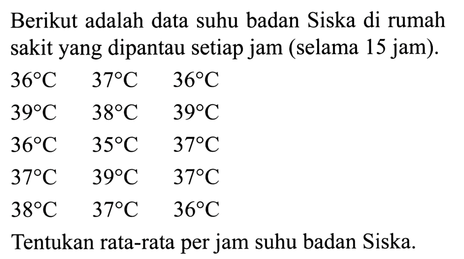 Berikut adalah data suhu badan Siska di rumah sakit yang dipantau setiap jam (selama 15 jam).
 \begin{array)/(lll)36 (C)  37 (C)  36 (C)  39 (C)  38 (C)  39 (C)  36 (C)  35 (C)  37 (C)  37 (C)  39 (C)  37 (C)  38 (C)  37 (C)  36 (C)\end{array) 
Tentukan rata-rata per jam suhu badan Siska.