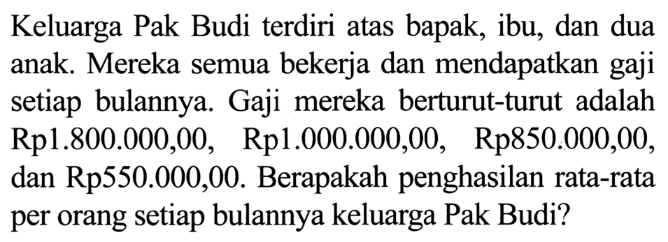 Keluarga Pak Budi terdiri atas bapak, ibu, dan dua anak. Mereka semua bekerja dan mendapatkan gaji setiap bulannya. Gaji mereka berturut-turut adalah Rp1.800.000,00, Rp1.000.000,00, Rp850.000,00, dan Rp550.000,00. Berapakah penghasilan rata-rata per orang setiap bulannya keluarga Pak Budi?