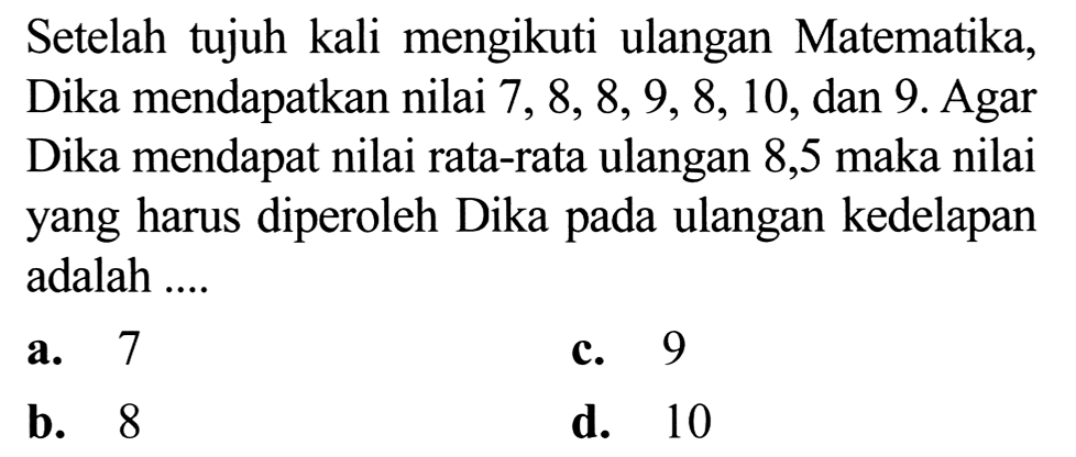 Setelah tujuh kali mengikuti ulangan Matematika, Dika mendapatkan nilai  7,8,8,9,8,10 , dan 9. Agar Dika mendapat nilai rata-rata ulangan 8,5 maka nilai yang harus diperoleh Dika pada ulangan kedelapan adalah ....
a. 7
c. 9
b. 8
d. 10