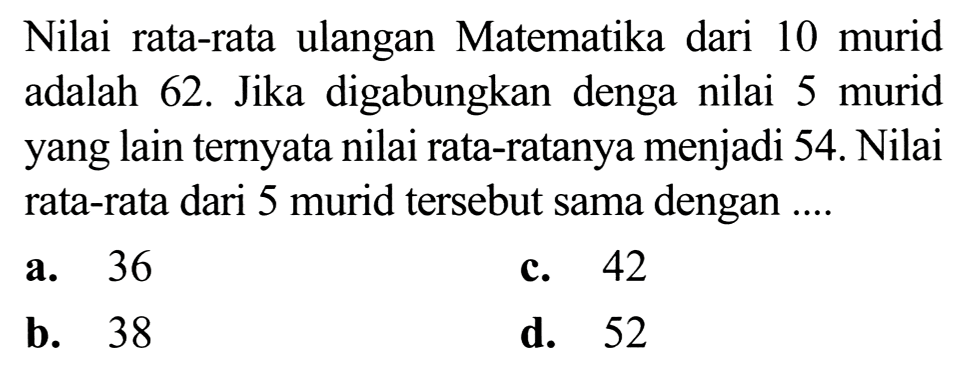 Nilai rata-rata ulangan Matematika dari 10 murid adalah 62. Jika digabungkan denga nilai 5 murid yang lain ternyata nilai rata-ratanya menjadi 54. Nilai rata-rata dari 5 murid tersebut sama dengan ....
a. 36
c. 42
b. 38
d. 52