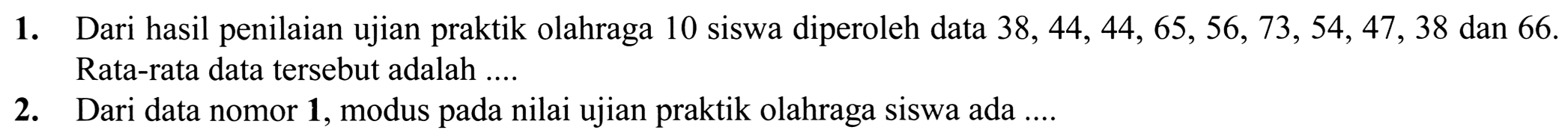 1. Dari hasil penilaian ujian praktik olahraga 10 siswa diperoleh data  38,44,44,65,56,73,54,47,38  dan 66 . Rata-rata data tersebut adalah ....
2. Dari data nomor  {1) , modus pada nilai ujian praktik olahraga siswa ada ....