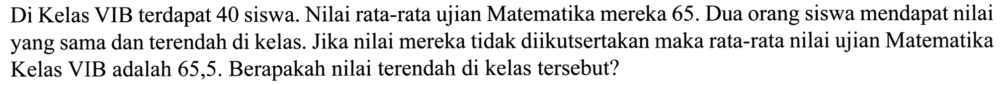 Di Kelas VIB terdapat 40 siswa. Nilai rata-rata ujian Matematika mereka 65. Dua orang siswa mendapat nilai yang sama dan terendah di kelas. Jika nilai mereka tidak diikutsertakan maka rata-rata nilai ujian Matematika Kelas VIB adalah 65,5 . Berapakah nilai terendah di kelas tersebut?