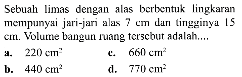 Sebuah limas dengan alas berbentuk lingkaran mempunyai jari-jari alas  7 cm  dan tingginya 15  cm . Volume bangun ruang tersebut adalah....
a.  220 cm^(2) 
c.  660 cm^(2) 
b.  440 cm^(2) 
d.  770 cm^(2) 