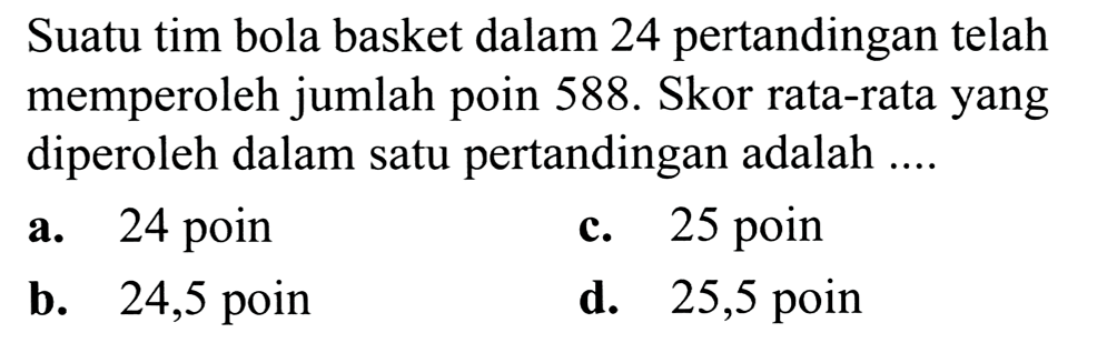 Suatu tim bola basket dalam 24 pertandingan telah memperoleh jumlah poin  588 .  Skor rata-rata yang diperoleh dalam satu pertandingan adalah ....
a. 24 poin
c. 25 poin
b. 24,5 poin
d. 25,5 poin