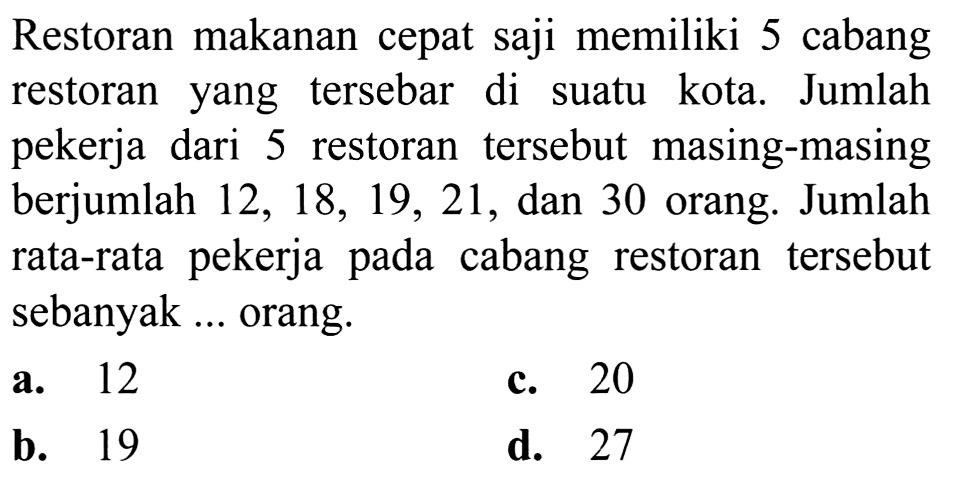 Restoran makanan cepat saji memiliki 5 cabang restoran yang tersebar di suatu kota. Jumlah pekerja dari 5 restoran tersebut masing-masing berjumlah  12,18,19,21 , dan 30 orang. Jumlah rata-rata pekerja pada cabang restoran tersebut sebanyak ... orang.
a. 12
c. 20
b. 19
d. 27