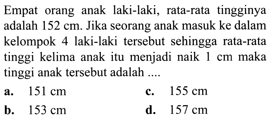 Empat orang anak laki-laki, rata-rata tingginya adalah  152 cm . Jika seorang anak masuk ke dalam kelompok 4 laki-laki tersebut sehingga rata-rata tinggi kelima anak itu menjadi naik  1 cm  maka tinggi anak tersebut adalah ....
a.  151 cm 
c.  155 cm 
b.  153 cm 
d.  157 cm 