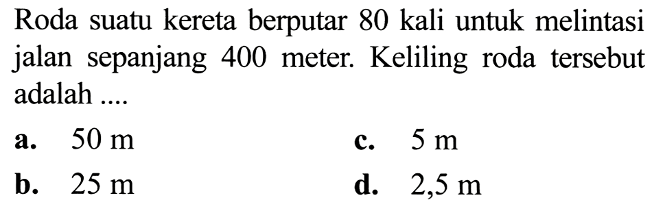 Roda suatu kereta berputar 80 kali untuk melintasi jalan sepanjang 400 meter. Keliling roda tersebut adalah ....
a.  50 m 
c.  5 m 
b.  25 m 
d.  2,5 m 