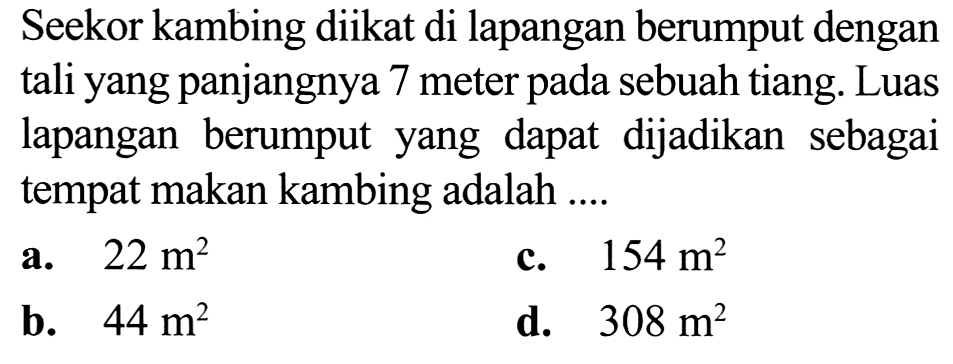 Seekor kambing diikat di lapangan berumput dengan tali yang panjangnya 7 meter pada sebuah tiang. Luas lapangan berumput yang dapat dijadikan sebagai tempat makan kambing adalah ....
a.  22 m^(2) 
c.  154 m^(2) 
b.  44 m^(2) 
d.  308 m^(2) 