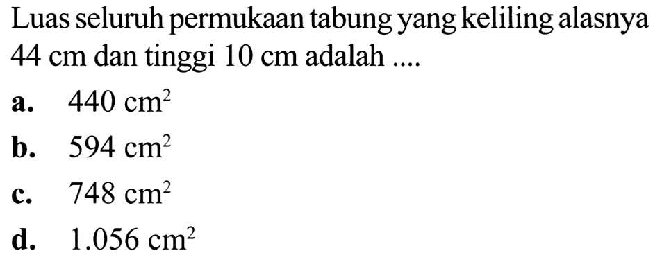 Luas seluruh permukaan tabung yang keliling alasnya  44 cm  dan tinggi  10 cm  adalah ....
a.  440 cm^(2) 
b.  594 cm^(2) 
c.   748 cm^(2) 
d.  1.056 cm^(2) 