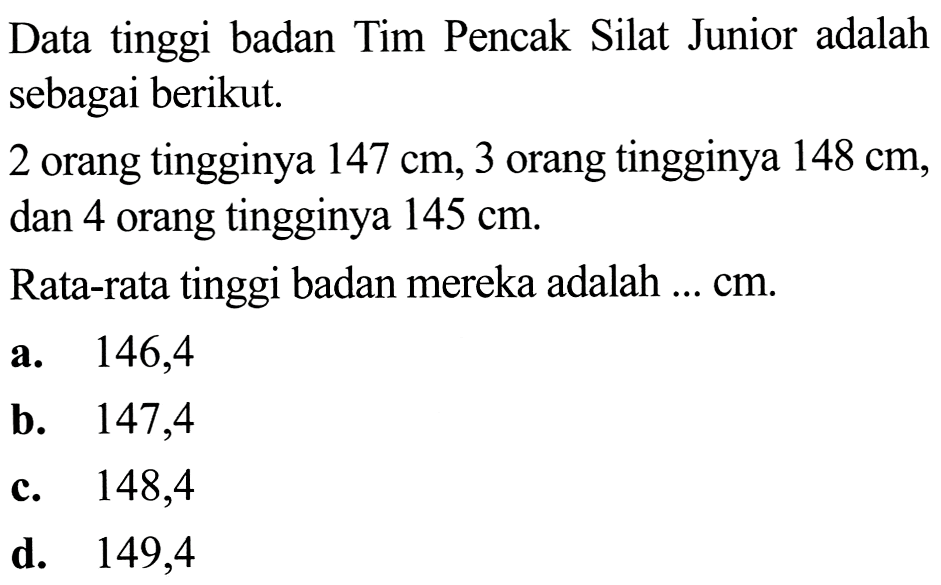 Data tinggi badan Tim Pencak Silat Junior adalah sebagai berikut.
2 orang tingginya  147 cm, 3  orang tingginya  148 cm , dan 4 orang tingginya  145 cm .
Rata-rata tinggi badan mereka adalah ...  cm .
a.   146,4 
b.   147,4 
c. 148,4
d. 149,4