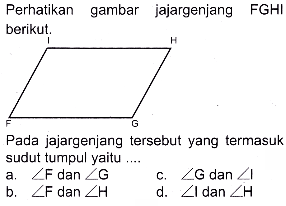 Perhatikan gambar jajargenjang FGHI berikut.

Pada jajargenjang tersebut yang termasuk sudut tumpul yaitu ....
a.  sudut F dan sudut G 
c.  sudut G dan sudut I 
b.  sudut F  dan
d.  sudut I dan sudut H 