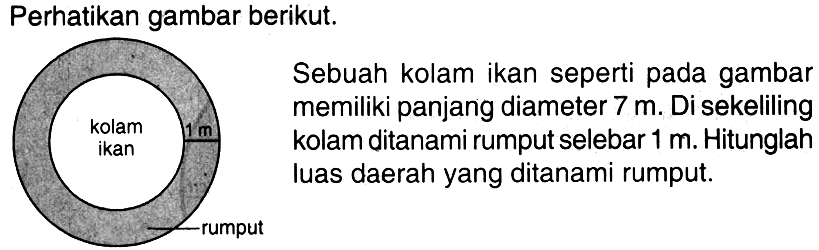 Perhatikan gambar berikut. kolam ikan 1 m rumput Sebuah kolam ikan seperti pada gambar memiliki panjang diameter 7 m . Di sekeliling kolam ditanami rumput selebar 1 m. Hitunglah luas daerah yang ditanami rumput.