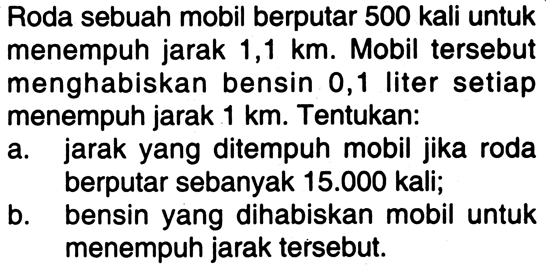 Roda sebuah mobil berputar 500 kali untuk menempuh jarak 1,1 km. Mobil tersebut menghabiskan bensin 0,1 liter setiap menempuh jarak 1 km. Tentukan:
a. jarak yang ditempuh mobil jika roda berputar sebanyak 15.000 kali;
b. bensin yang dihabiskan mobil untuk menempuh jarak tersebut.