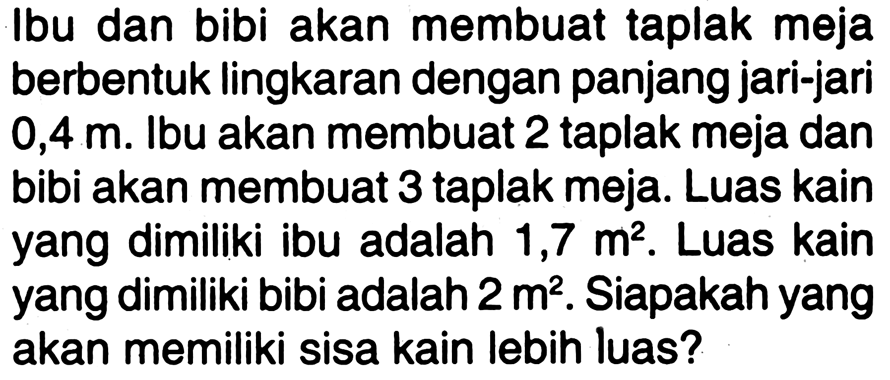 Ibu dan bibi akan membuat taplak meja berbentuk lingkaran dengan panjang jari-jari 0,4 m. Ibu akan membuat 2 taplak meja dan bibi akan membuat 3 taplak meja. Luas kain yang dimiliki ibu adalah 1,7 m^2. Luas kain yang dimiliki bibi adalah 2 m^2. Siapakah yang akan memiliki sisa kain lebih luas?