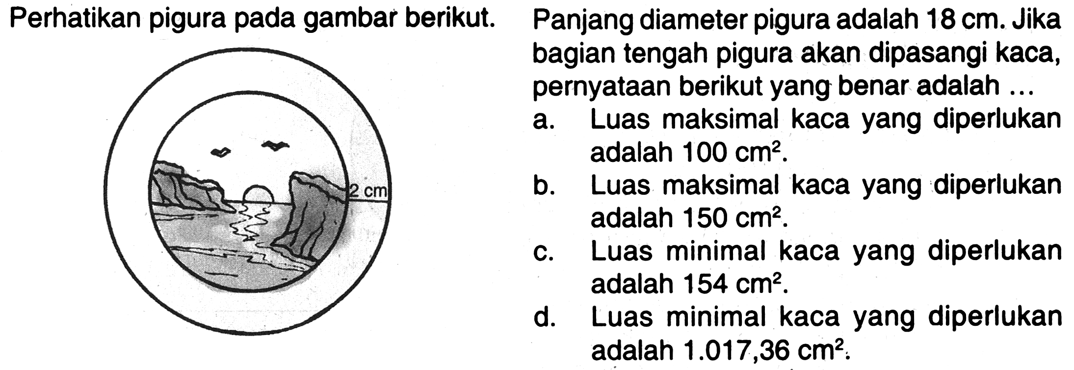 Perhatikan pigura pada gambar berikut. Panjang diameter pigura adalah 18 cm. Jika bagian tengah pigura akan dipasangi kaca, pernyataan berikut yang benar adalah ... 2 cm
a. Luas maksimal kaca yang diperlukan adalah 100 cm^2.
b. Luas maksimal kaca yang diperlukan adalah 150 cm^2.
c. Luas minimal kaca yang diperlukan adalah 154 cm^2.
d. Luas minimal kaca yang diperlukan adalah 1.017,36 cm^2.