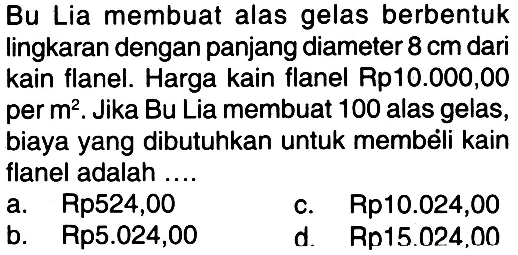 Bu Lia membuat alas gelas berbentuk lingkaran dengan panjang diameter 8 cm dari kain flanel. Harga kain flanel Rp10.000,00 per m^2. Jika Bu Lia membuat 100 alas gelas, biaya yang dibutuhkan untuk membeli kain flanel adalah ....