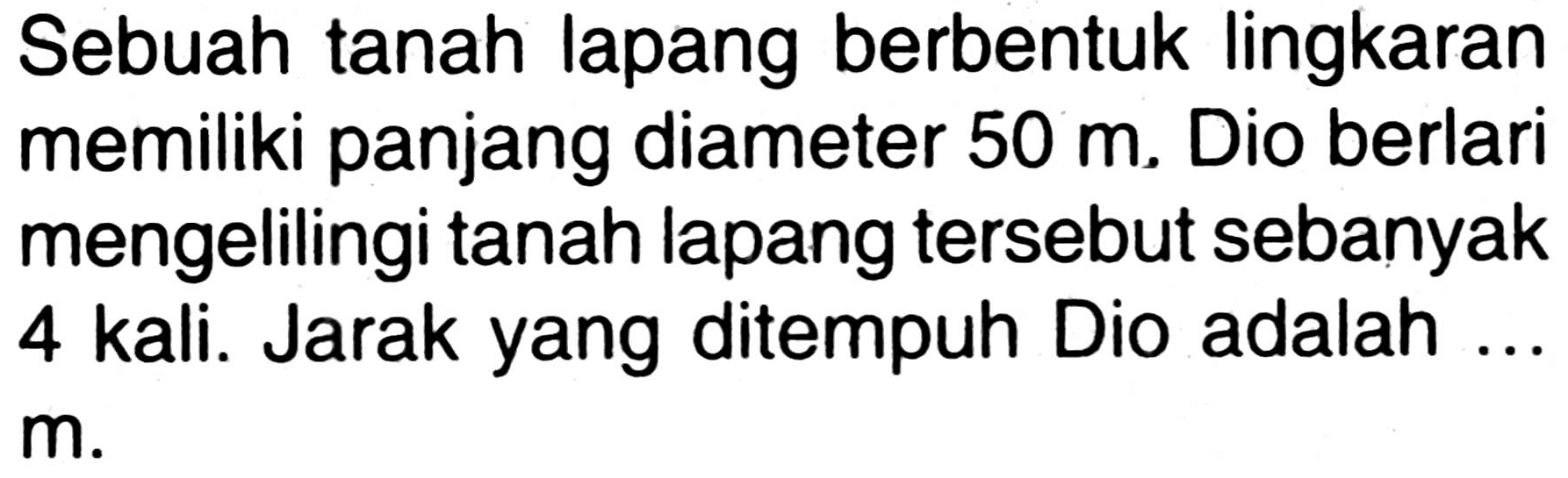 Sebuah tanah lapang berbentuk lingkaran memiliki panjang diameter 50 m. Dio berlari mengelilingi tanah lapang tersebut sebanyak 4 kali. Jarak yang ditempuh Dio adalah ... m.