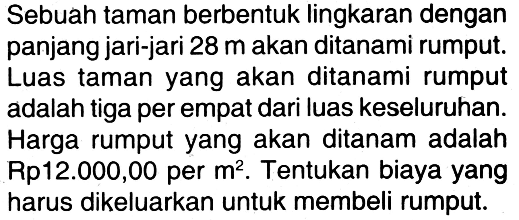 Sebuah taman berbentuk lingkaran dengan panjang jari-jari 28 m akan ditanami rumput. Luas taman yang akan ditanami rumput adalah tiga per empat dari luas keseluruhan. Harga rumput yang akan ditanam adalah Rp12.000,00 per m^2. Tentukan biaya yang harus dikeluarkan untuk membeli rumput.