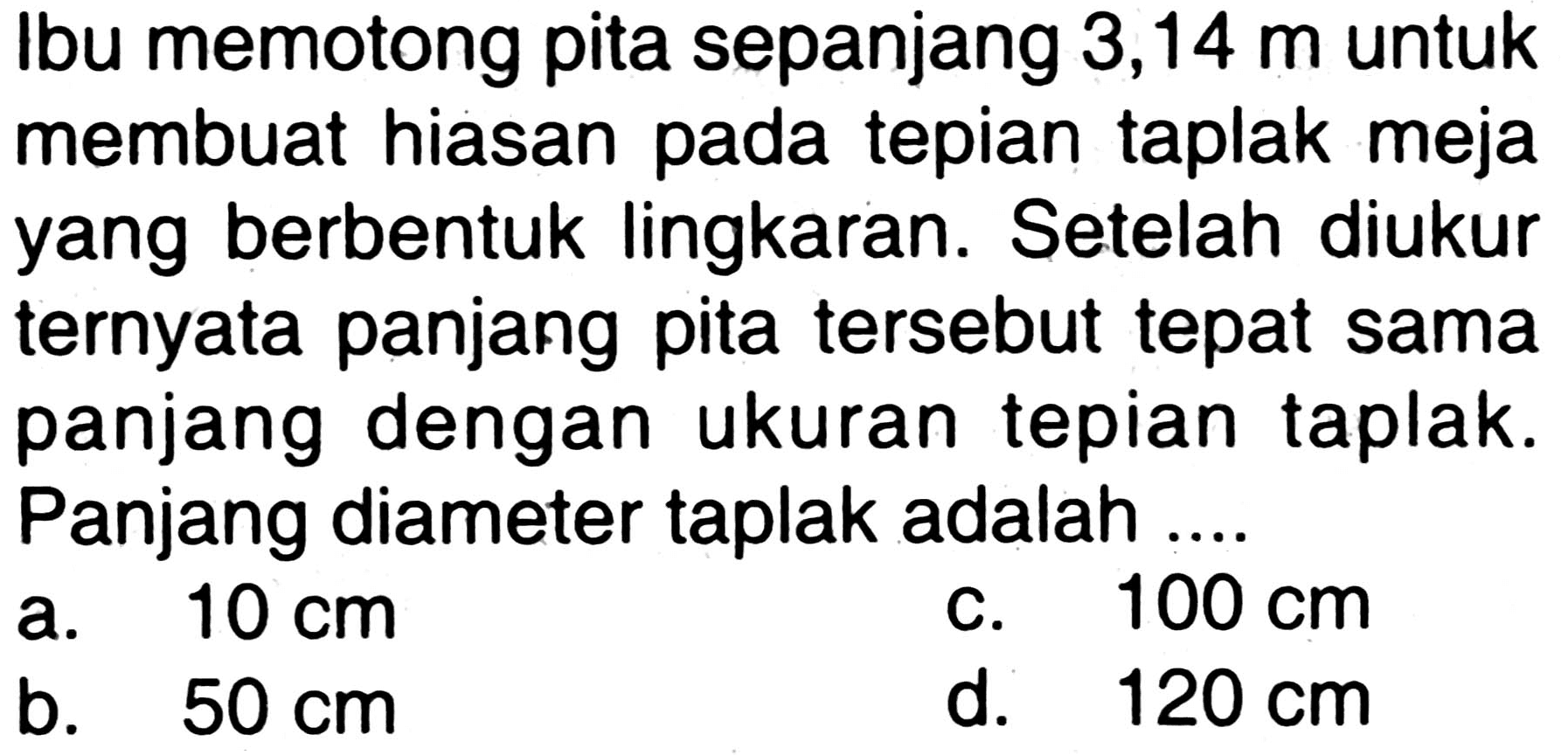 Ibu memotong pita sepanjang 3,14 m untuk membuat hiasan pada tepian taplak meja yang berbentuk lingkaran. Setelah diukur ternyata panjang pita tersebut tepat sama panjang dengan ukuran tepian taplak. Panjang diameter taplak adalah ...