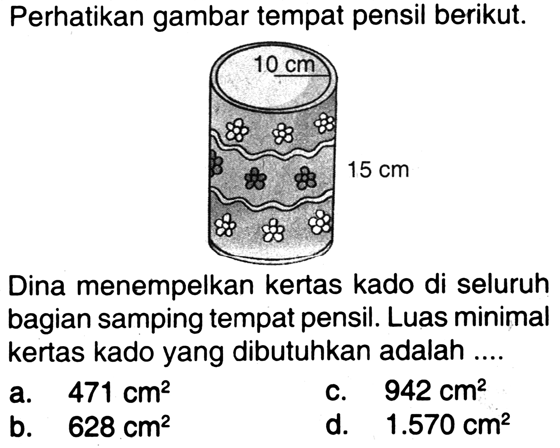 Perhatikan gambar tempat pensil berikut.
 15 cm 
Dina menempelkan kertas kado di seluruh bagian samping tempat pensil. Luas minimal kertas kado yang dibutuhkan adalah ....
a.   471 cm^(2) 
C.  942 cm^(2) 
b.   628 cm^(2) 
d.  1.570 cm^(2) 