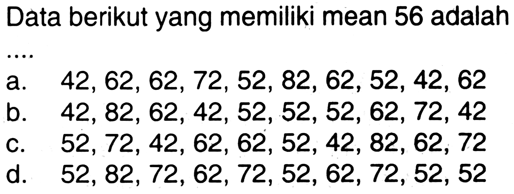 Data berikut yang memiliki mean 56 adalah .... 
a. 42, 62, 62, 72, 52, 82, 62, 52, 42, 62 
b. 42, 82, 62, 42, 52, 52, 52, 62, 72, 42 
c. 52, 72, 42, 62, 62, 52, 42, 82, 62, 72 
d. 52, 82, 72, 62, 72, 52, 62, 72, 52, 52