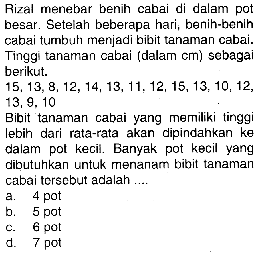 Rizal menebar benih cabai di dalam pot besar. Setelah beberapa hari; benih-benih cabai tumbuh menjadi bibit tanaman cabai. Tinggi tanaman cabai (dalam  cm  ) sebagai berikut.

15,13,8,12,14,13,11,12,15,13,10,12  {, )

Bibit tanaman cabai yang memiliki tinggi lebih dari rata-rata akan dipindahkan ke dalam pot kecil. Banyak pot kecil yang dibutuhkan untuk menanam bibit tanaman cabai tersebut adalah ....
a. 4 pot
b. 5 pot
c. 6 pot
d. 7 pot