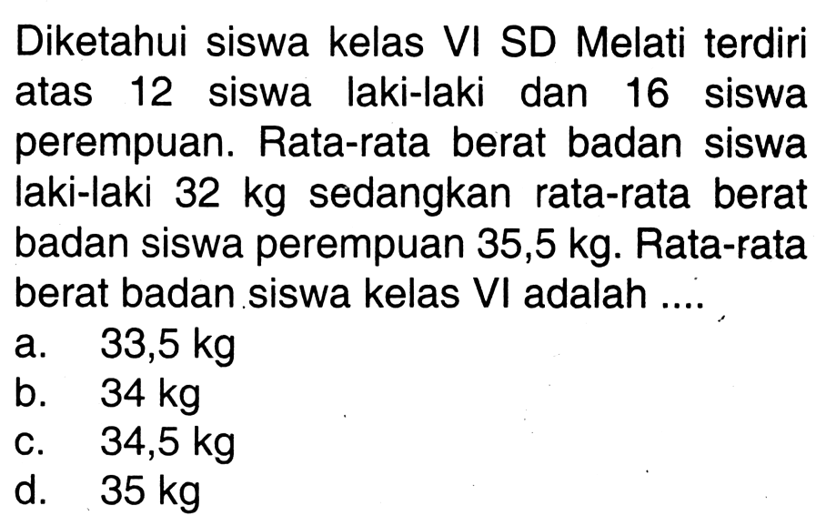 Diketahui siswa kelas VI SD Melati terdiri atas 12 siswa laki-laki dan 16 siswa perempuan. Rata-rata berat badan siswa laki-laki  32 kg  sedangkan rata-rata berat badan siswa perempuan  35,5 kg . Rata-rata berat badan siswa kelas VI adalah ....
a.   33,5 kg 
b.  34 kg 
c.   34,5 kg 
d.  35 kg 