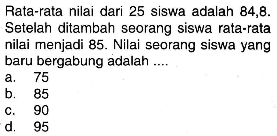 Rata-rata nilai dari 25 siswa adalah 84,8. Setelah ditambah seorang siswa rata-rata nilai menjadi 85. Nilai seorang siswa yang baru bergabung adalah ....
a. 75
b. 85
c. 90
d. 95