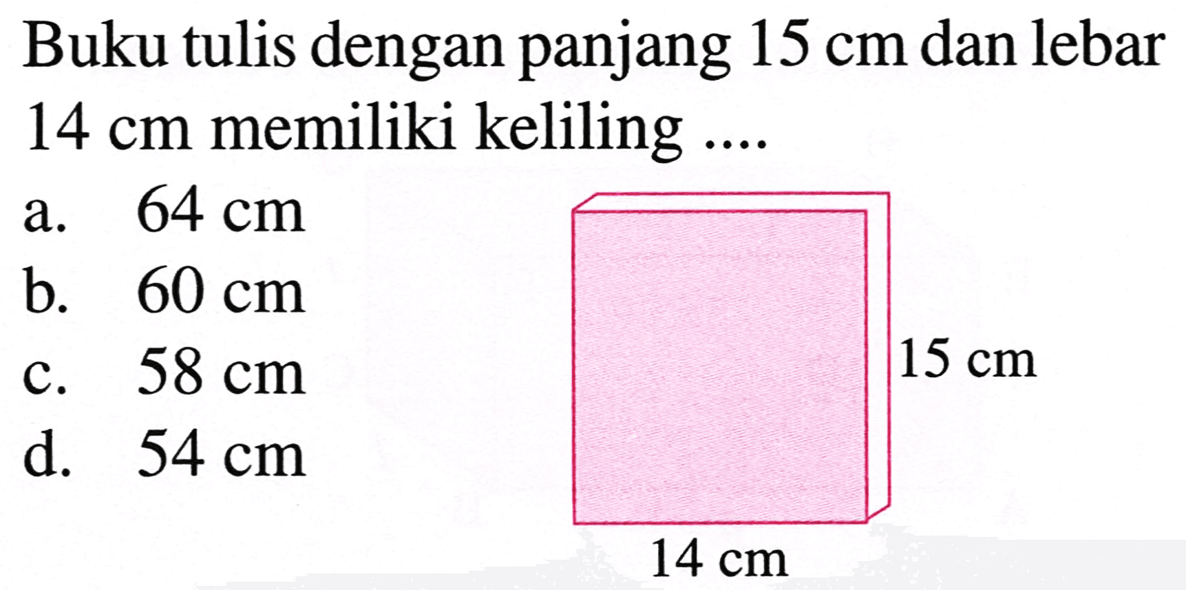 Buku tulis dengan panjang  15 cm  dan lebar  14 cm  memiliki keliling ....
a.  64 cm 
b.  60 cm 
c.  58 cm 
d.  54 cm 