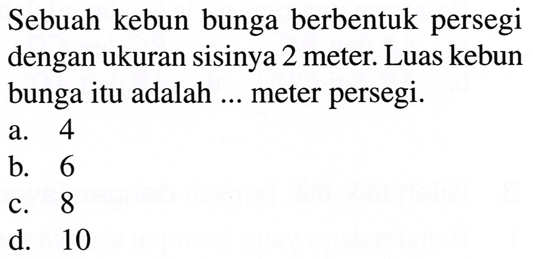 Sebuah kebun bunga berbentuk persegi dengan ukuran sisinya 2 meter. Luas kebun bunga itu adalah ... meter persegi.
a. 4
b. 6
c. 8
d. 10