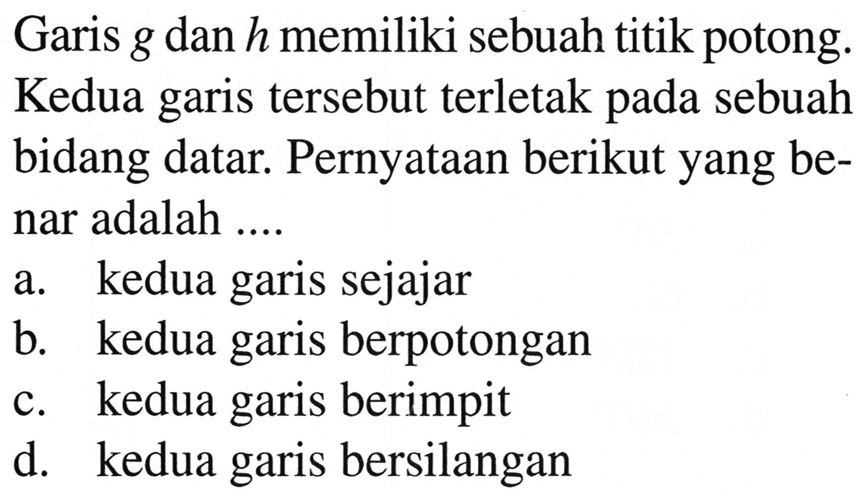 Garis  g  dan  h  memiliki sebuah titik potong. Kedua garis tersebut terletak pada sebuah bidang datar. Pernyataan berikut yang benar adalah ....
a. kedua garis sejajar
b. kedua garis berpotongan
c. kedua garis berimpit
d. kedua garis bersilangan