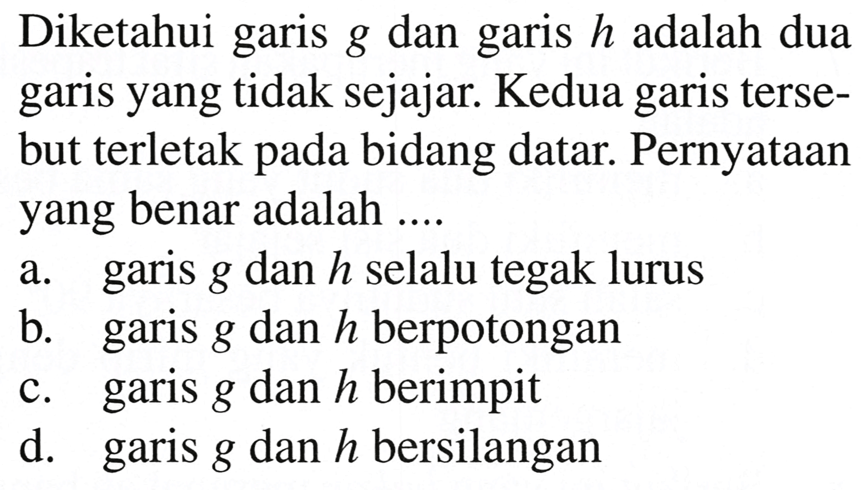 Diketahui garis  g  dan garis  h  adalah dua garis yang tidak sejajar. Kedua garis tersebut terletak pada bidang datar. Pernyataan yang benar adalah ....
a. garis  g  dan  h  selalu tegak lurus
b. garis  g  dan  h  berpotongan
c. garis  g  dan  h  berimpit
d. garis  g  dan  h  bersilangan