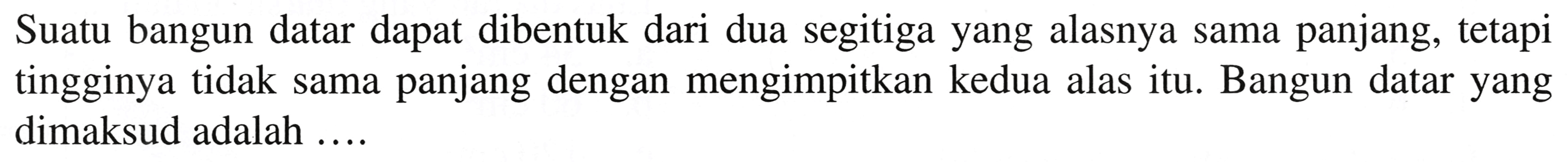 Suatu bangun datar dapat dibentuk dari dua segitiga yang alasnya sama panjang, tetapi tingginya tidak sama panjang dengan mengimpitkan kedua alas itu. Bangun datar yang dimaksud adalah ....