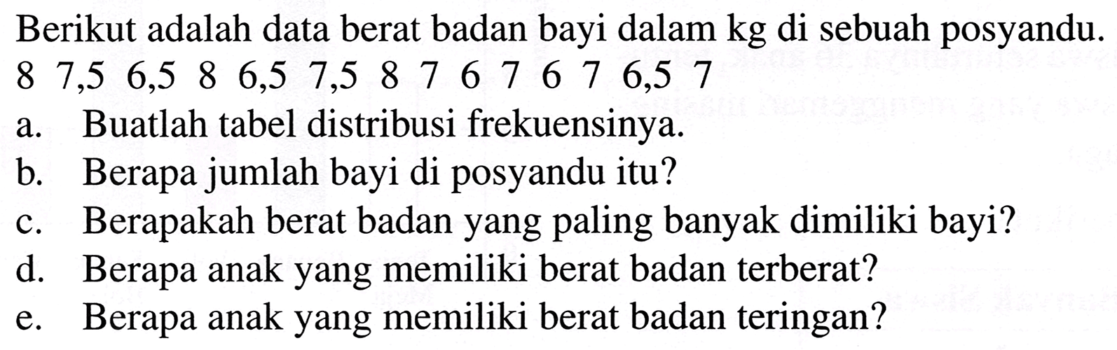 Berikut adalah data berat badan bayi dalam  kg  di sebuah posyandu.  (lllllllllllllll)8  7,5  6,5  8  6,5  7,5  8  7  6  7  6  7  6,5  7 
a. Buatlah tabel distribusi frekuensinya.
b. Berapa jumlah bayi di posyandu itu?
c. Berapakah berat badan yang paling banyak dimiliki bayi?
d. Berapa anak yang memiliki berat badan terberat?
e. Berapa anak yang memiliki berat badan teringan?