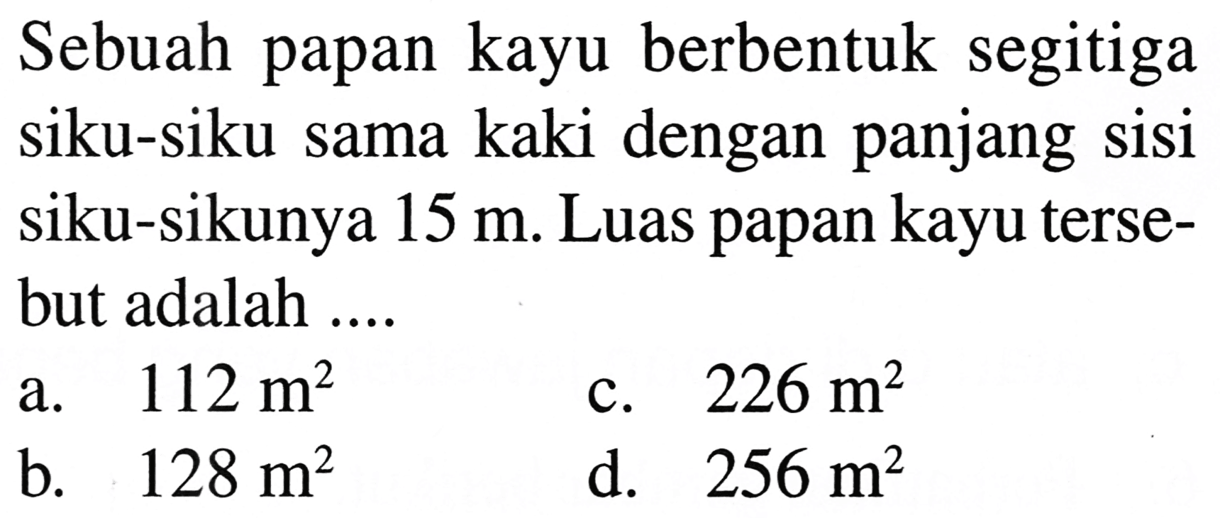 Sebuah papan kayu berbentuk segitiga siku-siku sama kaki dengan panjang sisi siku-sikunya  15 m . Luas papan kayu tersebut adalah ....
a.  112 m^2 
c.  226 m^2 
b.  128 m^2 
d.  256 m^2 