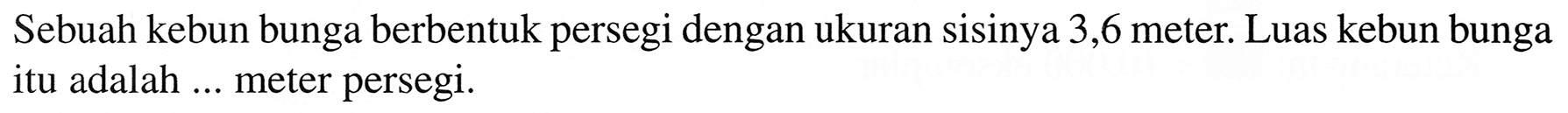 Sebuah kebun bunga berbentuk persegi dengan ukuran sisinya 3,6 meter. Luas kebun bunga itu adalah ... meter persegi.