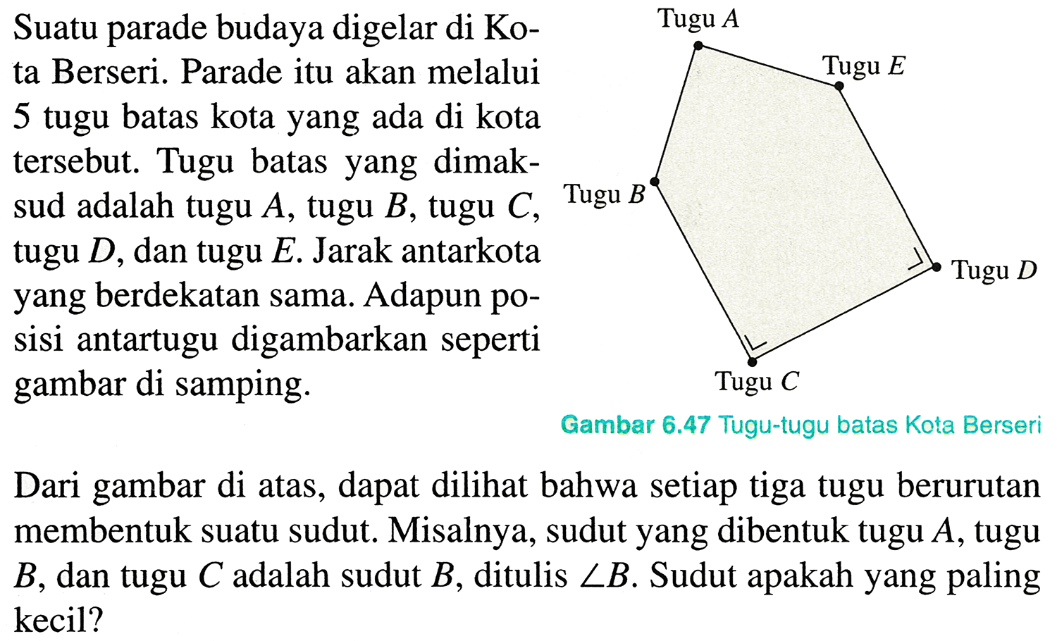 Suatu parade budaya digelar di Ko-
ta Berseri. Parade itu akan melalui
5 tugu batas kota yang ada di kota
tersebut. Tugu batas yang dimak-
sud adalah tugu  A , tugu  B , tugu  C , Tugu  B 
tugu  D , dan tugu  E . Jarak antarkota
yang berdekatan sama. Adapun po-
sisi antartugu digambarkan seperti
gambar di samping.
Dari gambar di atas, dapat dilihat bahwa setiap tiga tugu berurutan
membentuk suatu sudut. Misalnya, sudut yang dibentuk tugu  A , tugu
 B , dan tugu  C  adalah sudut  B , ditulis  sudut B . Sudut apakah yang paling
kecil?