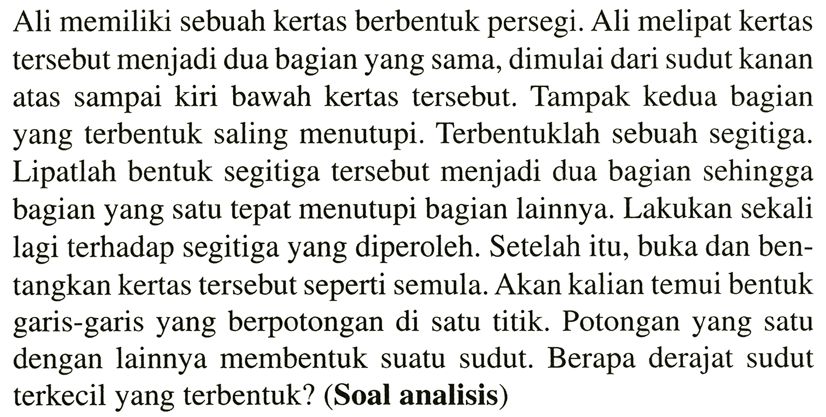 Ali memiliki sebuah kertas berbentuk persegi. Ali melipat kertas tersebut menjadi dua bagian yang sama, dimulai dari sudut kanan atas sampai kiri bawah kertas tersebut. Tampak kedua bagian yang terbentuk saling menutupi. Terbentuklah sebuah segitiga. Lipatlah bentuk segitiga tersebut menjadi dua bagian sehingga bagian yang satu tepat menutupi bagian lainnya. Lakukan sekali lagi terhadap segitiga yang diperoleh. Setelah itu, buka dan bentangkan kertas tersebut seperti semula. Akan kalian temui bentuk garis-garis yang berpotongan di satu titik. Potongan yang satu dengan lainnya membentuk suatu sudut. Berapa derajat sudut terkecil yang terbentuk? (Soal analisis)