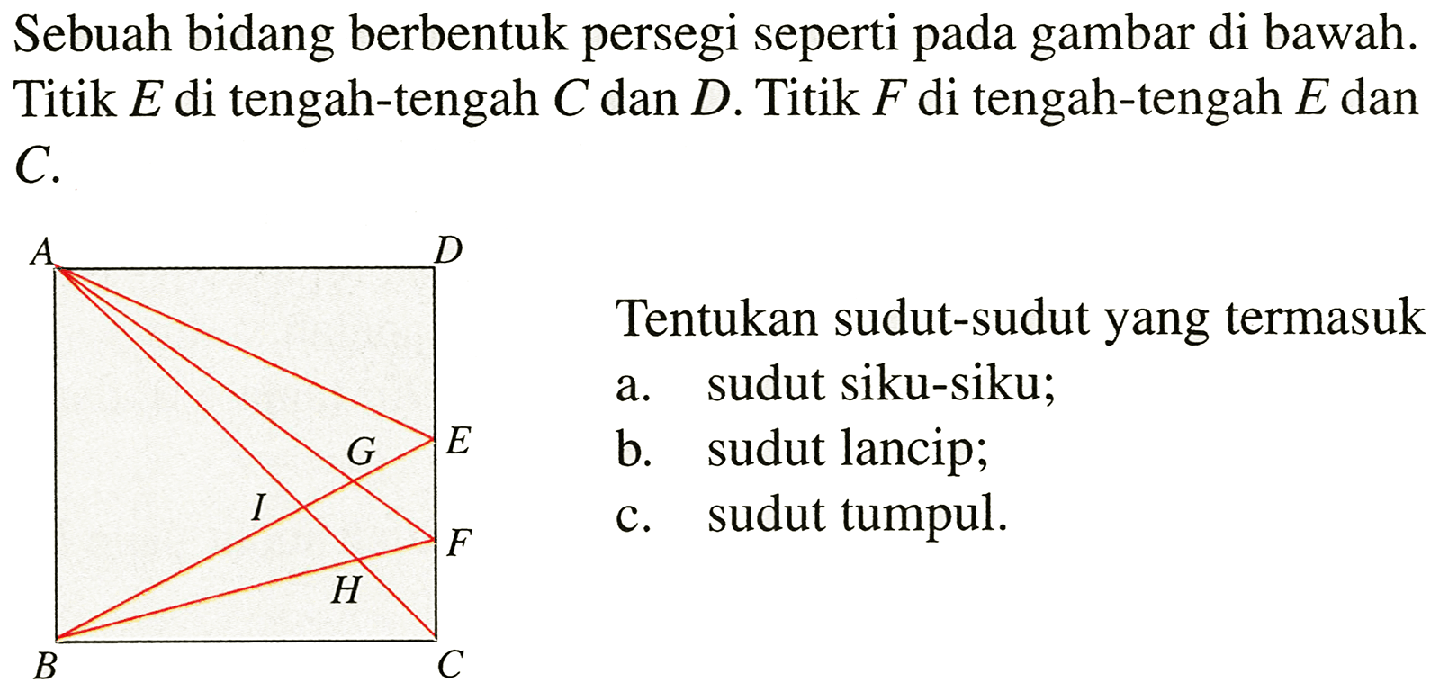 Sebuah bidang berbentuk persegi seperti pada gambar di bawah. Titik  E  di tengah-tengah  C  dan  D . Titik  F  di tengah-tengah  E  dan C.

Tentukan sudut-sudut yang termasuk
a. sudut siku-siku;
b. sudut lancip;
c. sudut tumpul.